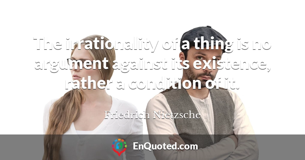 The irrationality of a thing is no argument against its existence, rather a condition of it.