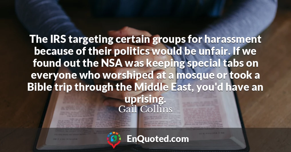 The IRS targeting certain groups for harassment because of their politics would be unfair. If we found out the NSA was keeping special tabs on everyone who worshiped at a mosque or took a Bible trip through the Middle East, you'd have an uprising.