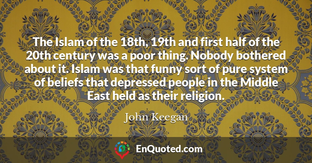The Islam of the 18th, 19th and first half of the 20th century was a poor thing. Nobody bothered about it. Islam was that funny sort of pure system of beliefs that depressed people in the Middle East held as their religion.