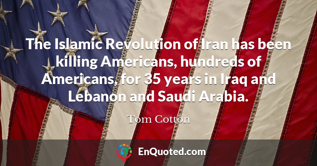 The Islamic Revolution of Iran has been killing Americans, hundreds of Americans, for 35 years in Iraq and Lebanon and Saudi Arabia.