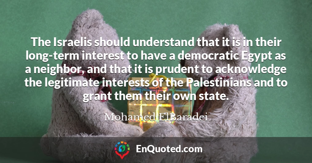 The Israelis should understand that it is in their long-term interest to have a democratic Egypt as a neighbor, and that it is prudent to acknowledge the legitimate interests of the Palestinians and to grant them their own state.