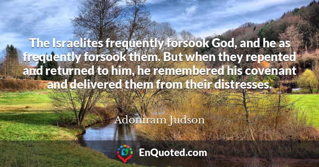 The Israelites frequently forsook God, and he as frequently forsook them. But when they repented and returned to him, he remembered his covenant and delivered them from their distresses.