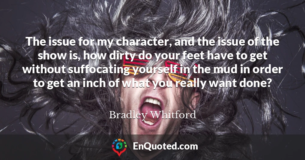 The issue for my character, and the issue of the show is, how dirty do your feet have to get without suffocating yourself in the mud in order to get an inch of what you really want done?