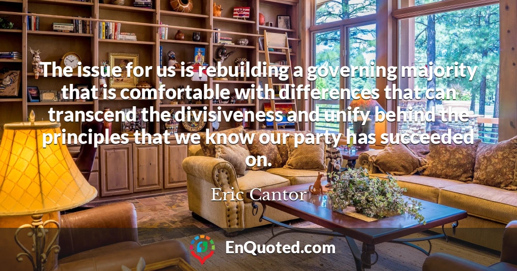 The issue for us is rebuilding a governing majority that is comfortable with differences that can transcend the divisiveness and unify behind the principles that we know our party has succeeded on.