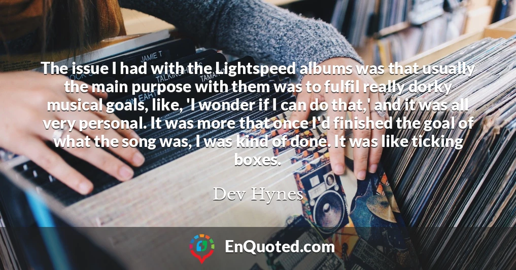The issue I had with the Lightspeed albums was that usually the main purpose with them was to fulfil really dorky musical goals, like, 'I wonder if I can do that,' and it was all very personal. It was more that once I'd finished the goal of what the song was, I was kind of done. It was like ticking boxes.