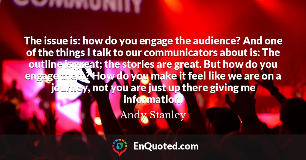 The issue is: how do you engage the audience? And one of the things I talk to our communicators about is: The outline is great; the stories are great. But how do you engage them? How do you make it feel like we are on a journey, not you are just up there giving me information.