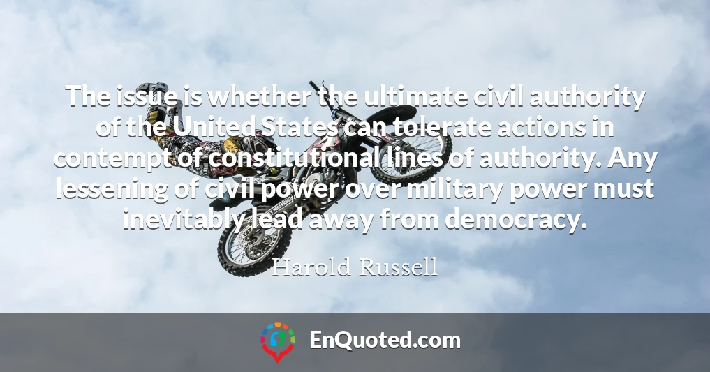 The issue is whether the ultimate civil authority of the United States can tolerate actions in contempt of constitutional lines of authority. Any lessening of civil power over military power must inevitably lead away from democracy.