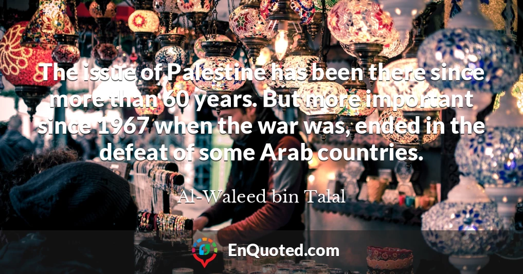 The issue of Palestine has been there since more than 60 years. But more important since 1967 when the war was, ended in the defeat of some Arab countries.