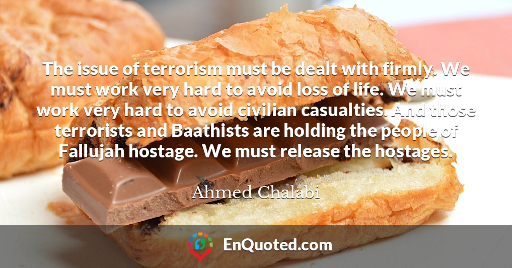The issue of terrorism must be dealt with firmly. We must work very hard to avoid loss of life. We must work very hard to avoid civilian casualties. And those terrorists and Baathists are holding the people of Fallujah hostage. We must release the hostages.