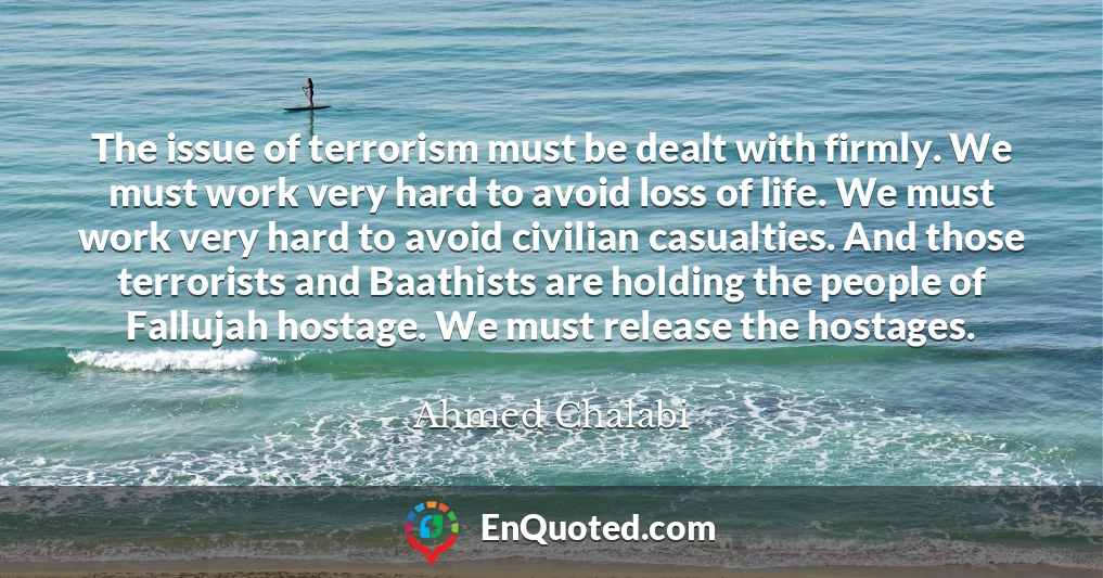 The issue of terrorism must be dealt with firmly. We must work very hard to avoid loss of life. We must work very hard to avoid civilian casualties. And those terrorists and Baathists are holding the people of Fallujah hostage. We must release the hostages.