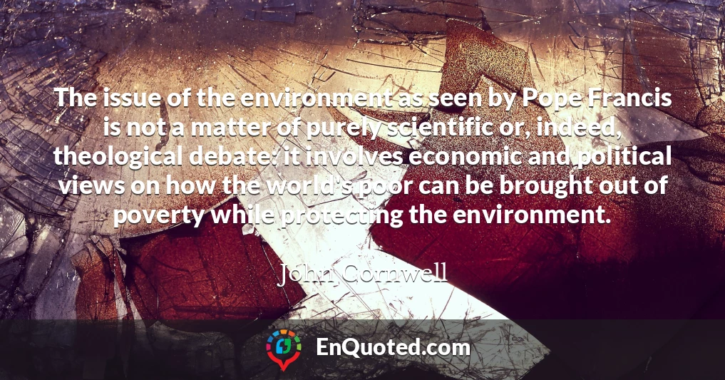 The issue of the environment as seen by Pope Francis is not a matter of purely scientific or, indeed, theological debate: it involves economic and political views on how the world's poor can be brought out of poverty while protecting the environment.