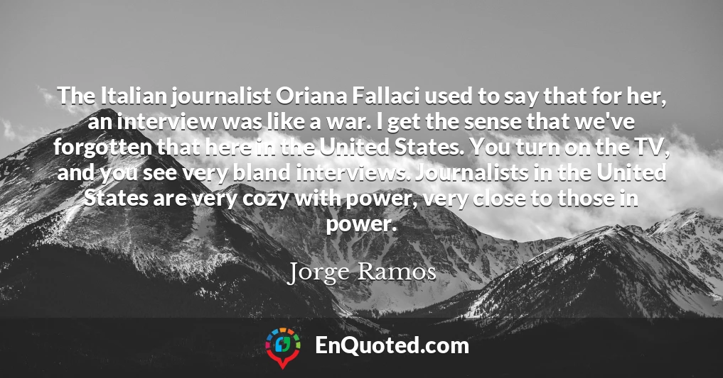 The Italian journalist Oriana Fallaci used to say that for her, an interview was like a war. I get the sense that we've forgotten that here in the United States. You turn on the TV, and you see very bland interviews. Journalists in the United States are very cozy with power, very close to those in power.