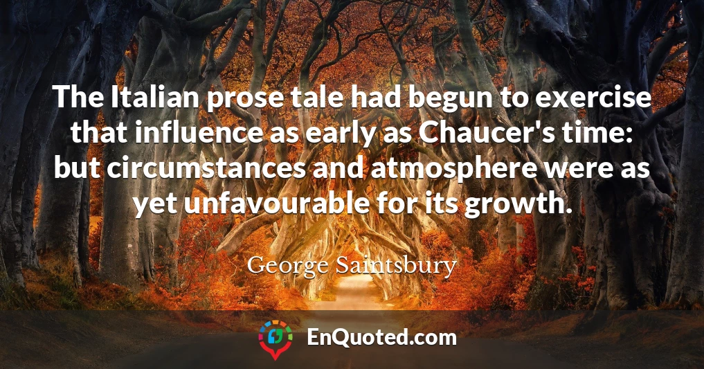 The Italian prose tale had begun to exercise that influence as early as Chaucer's time: but circumstances and atmosphere were as yet unfavourable for its growth.