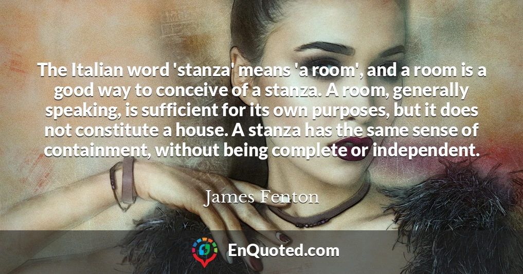 The Italian word 'stanza' means 'a room', and a room is a good way to conceive of a stanza. A room, generally speaking, is sufficient for its own purposes, but it does not constitute a house. A stanza has the same sense of containment, without being complete or independent.