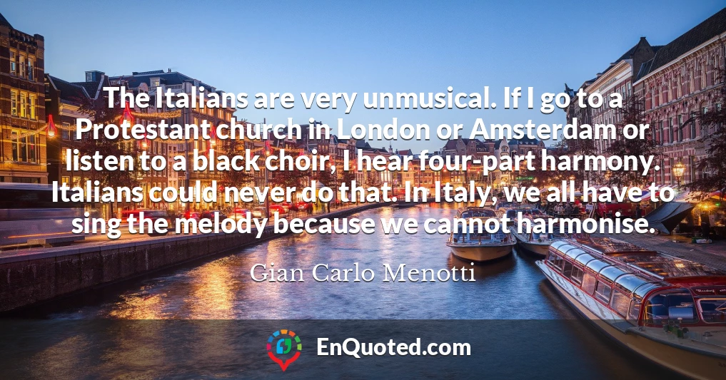 The Italians are very unmusical. If I go to a Protestant church in London or Amsterdam or listen to a black choir, I hear four-part harmony. Italians could never do that. In Italy, we all have to sing the melody because we cannot harmonise.