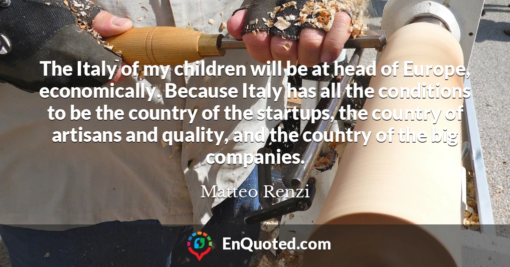 The Italy of my children will be at head of Europe, economically. Because Italy has all the conditions to be the country of the startups, the country of artisans and quality, and the country of the big companies.
