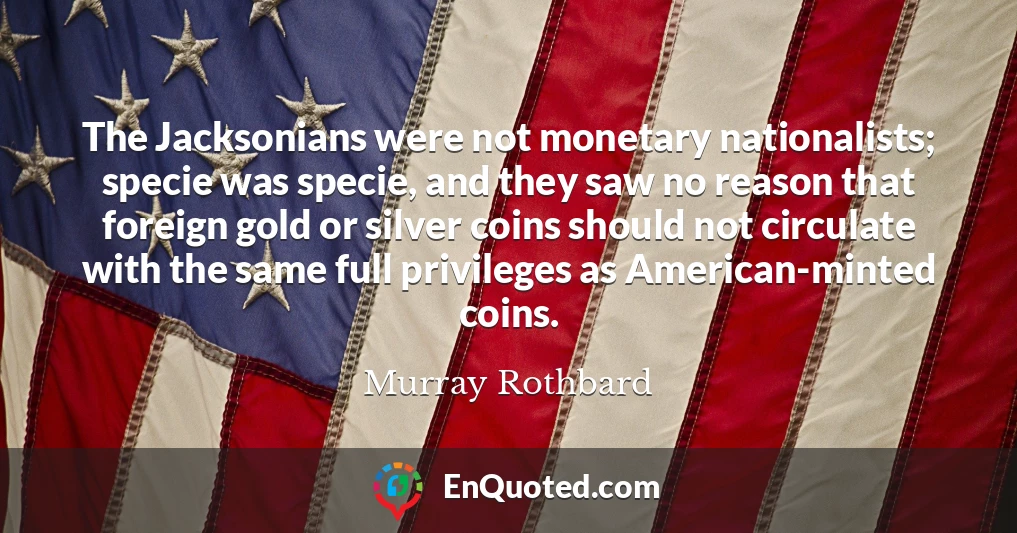 The Jacksonians were not monetary nationalists; specie was specie, and they saw no reason that foreign gold or silver coins should not circulate with the same full privileges as American-minted coins.