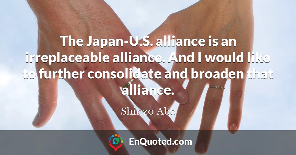 The Japan-U.S. alliance is an irreplaceable alliance. And I would like to further consolidate and broaden that alliance.