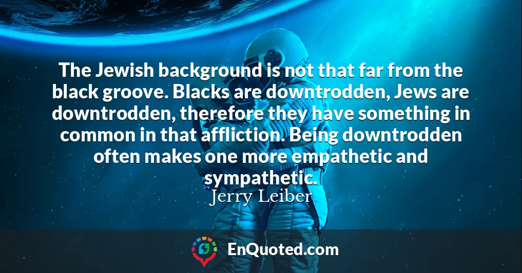 The Jewish background is not that far from the black groove. Blacks are downtrodden, Jews are downtrodden, therefore they have something in common in that affliction. Being downtrodden often makes one more empathetic and sympathetic.