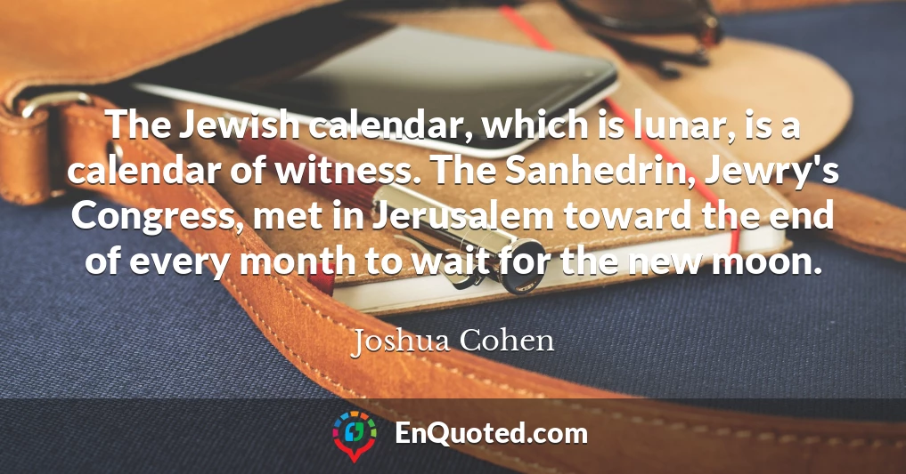 The Jewish calendar, which is lunar, is a calendar of witness. The Sanhedrin, Jewry's Congress, met in Jerusalem toward the end of every month to wait for the new moon.