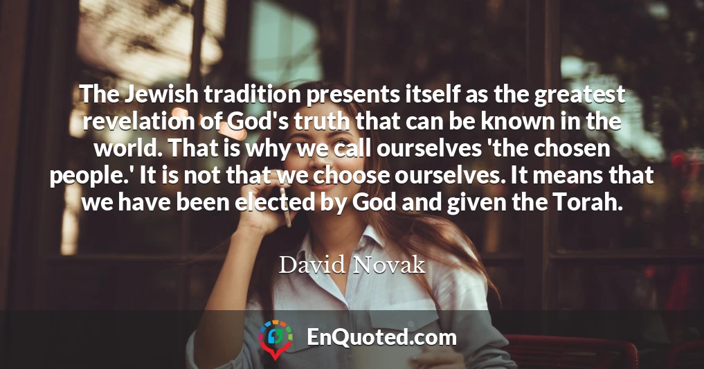 The Jewish tradition presents itself as the greatest revelation of God's truth that can be known in the world. That is why we call ourselves 'the chosen people.' It is not that we choose ourselves. It means that we have been elected by God and given the Torah.