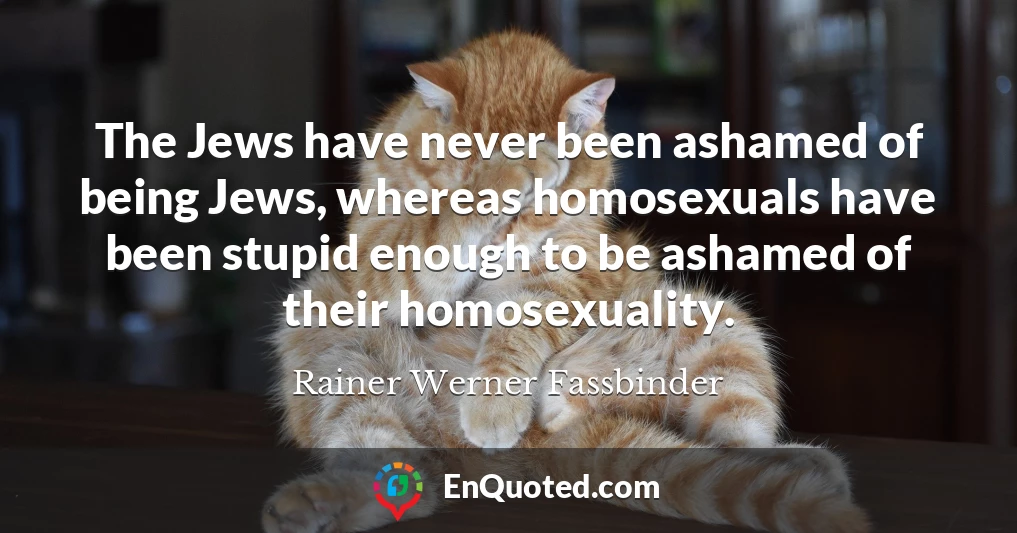 The Jews have never been ashamed of being Jews, whereas homosexuals have been stupid enough to be ashamed of their homosexuality.
