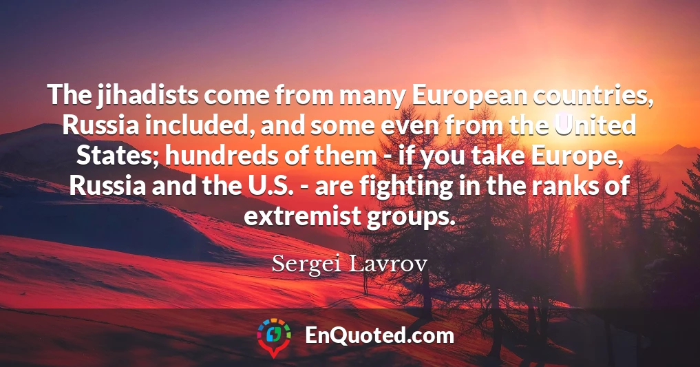 The jihadists come from many European countries, Russia included, and some even from the United States; hundreds of them - if you take Europe, Russia and the U.S. - are fighting in the ranks of extremist groups.