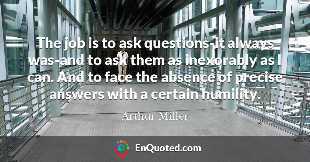 The job is to ask questions-it always was-and to ask them as inexorably as I can. And to face the absence of precise answers with a certain humility.