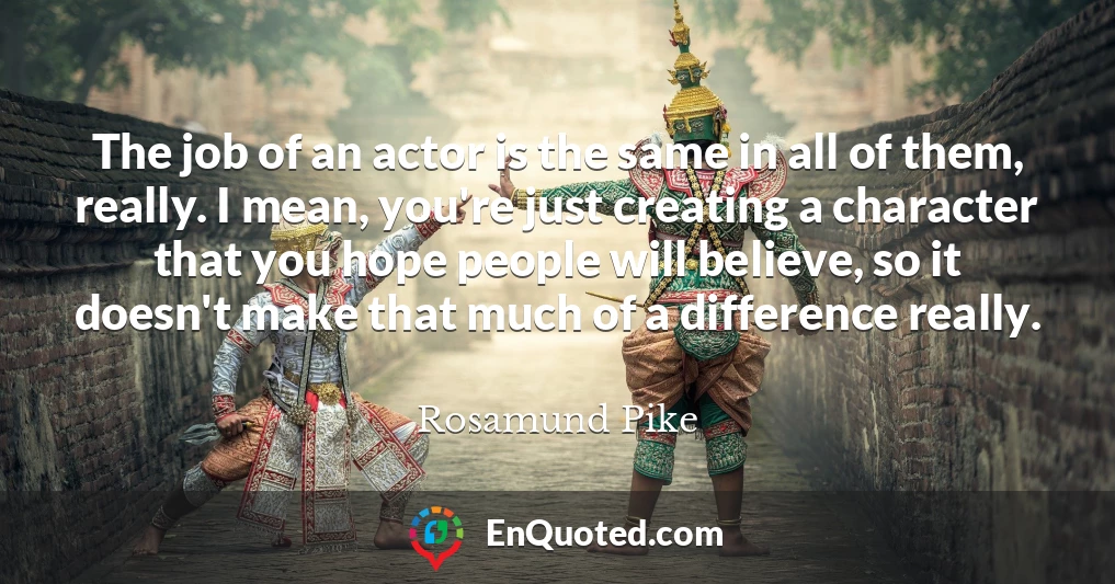 The job of an actor is the same in all of them, really. I mean, you're just creating a character that you hope people will believe, so it doesn't make that much of a difference really.