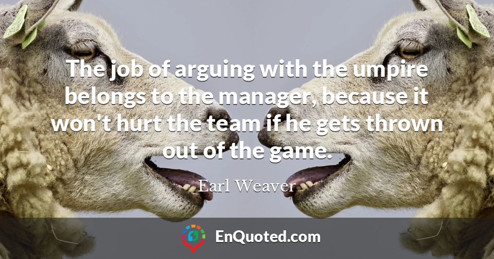 The job of arguing with the umpire belongs to the manager, because it won't hurt the team if he gets thrown out of the game.