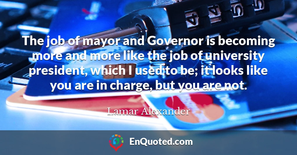 The job of mayor and Governor is becoming more and more like the job of university president, which I used to be; it looks like you are in charge, but you are not.