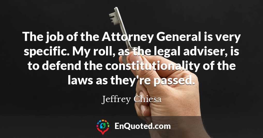 The job of the Attorney General is very specific. My roll, as the legal adviser, is to defend the constitutionality of the laws as they're passed.