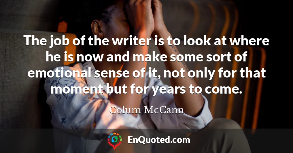 The job of the writer is to look at where he is now and make some sort of emotional sense of it, not only for that moment but for years to come.