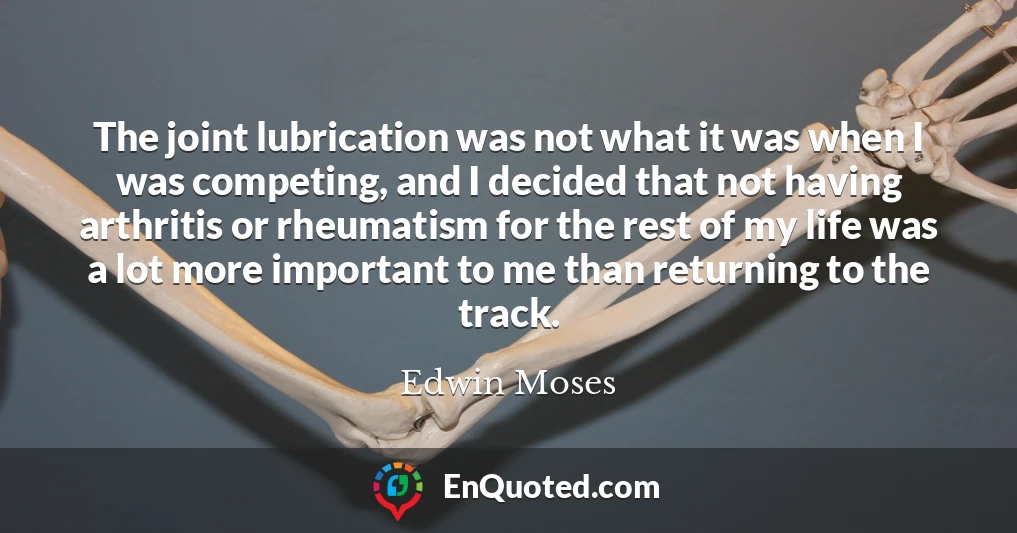 The joint lubrication was not what it was when I was competing, and I decided that not having arthritis or rheumatism for the rest of my life was a lot more important to me than returning to the track.