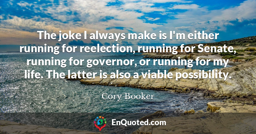 The joke I always make is I'm either running for reelection, running for Senate, running for governor, or running for my life. The latter is also a viable possibility.