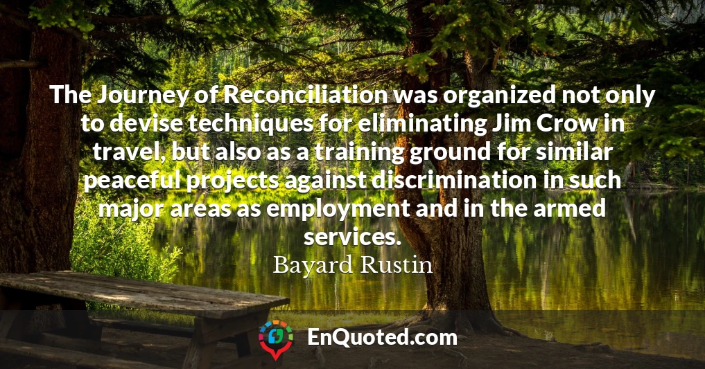 The Journey of Reconciliation was organized not only to devise techniques for eliminating Jim Crow in travel, but also as a training ground for similar peaceful projects against discrimination in such major areas as employment and in the armed services.