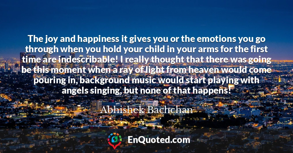 The joy and happiness it gives you or the emotions you go through when you hold your child in your arms for the first time are indescribable! I really thought that there was going be this moment when a ray of light from heaven would come pouring in, background music would start playing with angels singing, but none of that happens!