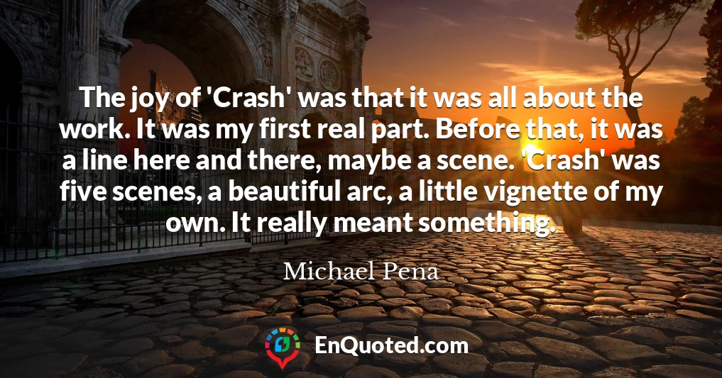 The joy of 'Crash' was that it was all about the work. It was my first real part. Before that, it was a line here and there, maybe a scene. 'Crash' was five scenes, a beautiful arc, a little vignette of my own. It really meant something.