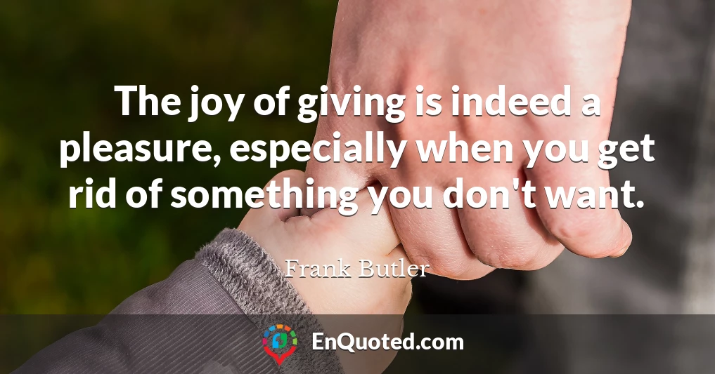 The joy of giving is indeed a pleasure, especially when you get rid of something you don't want.