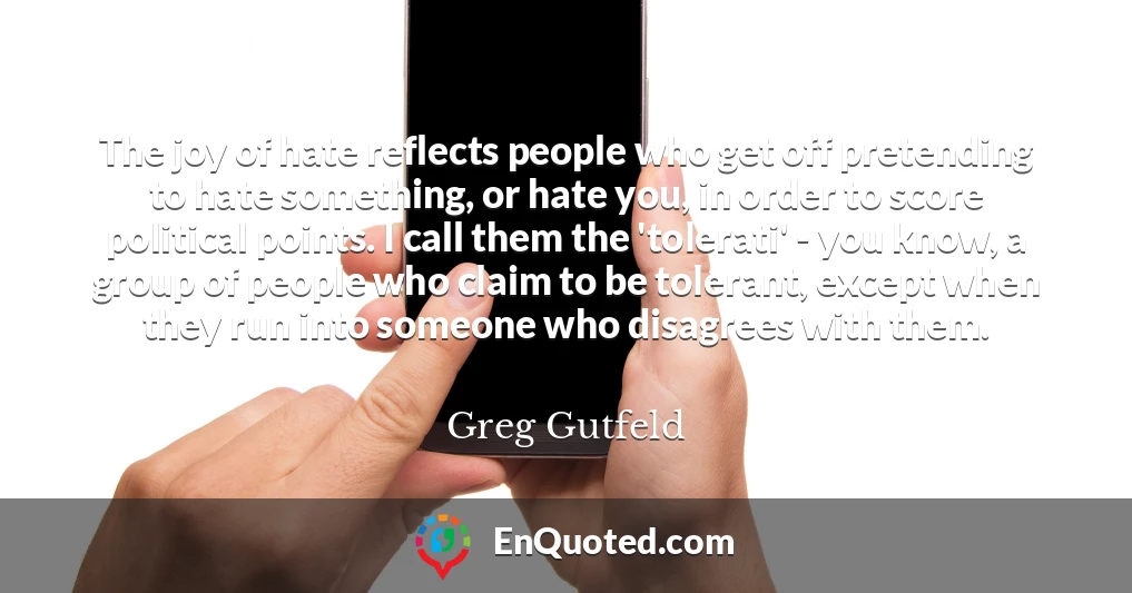 The joy of hate reflects people who get off pretending to hate something, or hate you, in order to score political points. I call them the 'tolerati' - you know, a group of people who claim to be tolerant, except when they run into someone who disagrees with them.