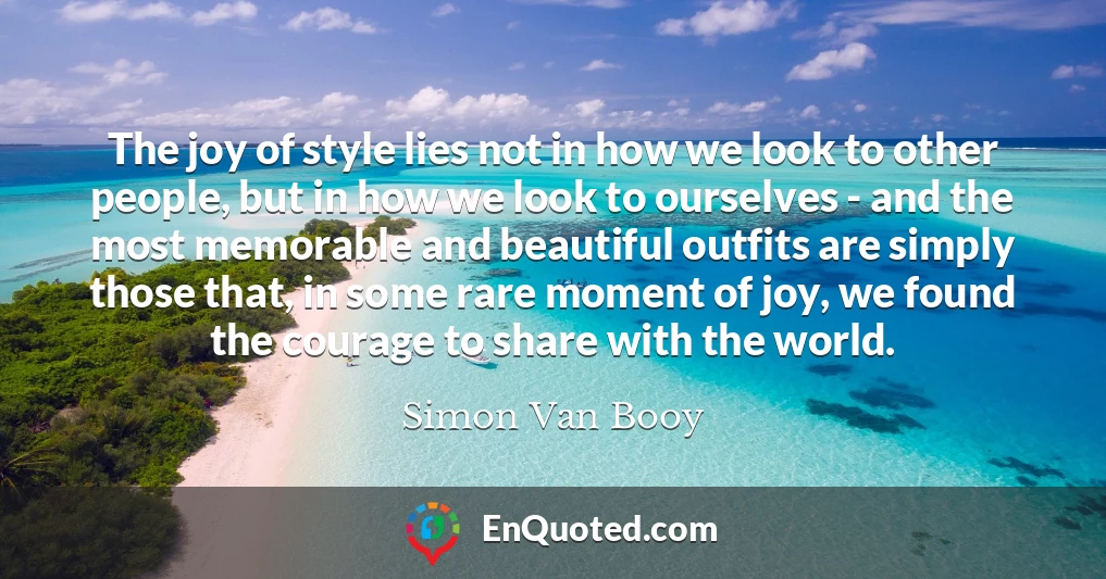The joy of style lies not in how we look to other people, but in how we look to ourselves - and the most memorable and beautiful outfits are simply those that, in some rare moment of joy, we found the courage to share with the world.