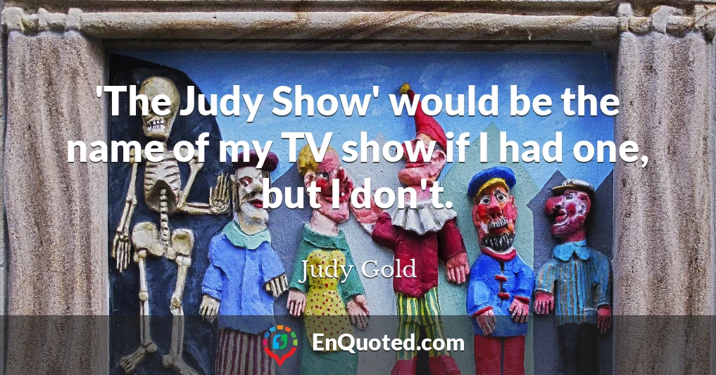'The Judy Show' would be the name of my TV show if I had one, but I don't.