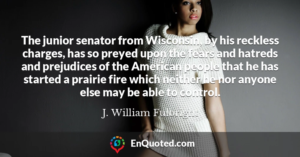 The junior senator from Wisconsin, by his reckless charges, has so preyed upon the fears and hatreds and prejudices of the American people that he has started a prairie fire which neither he nor anyone else may be able to control.