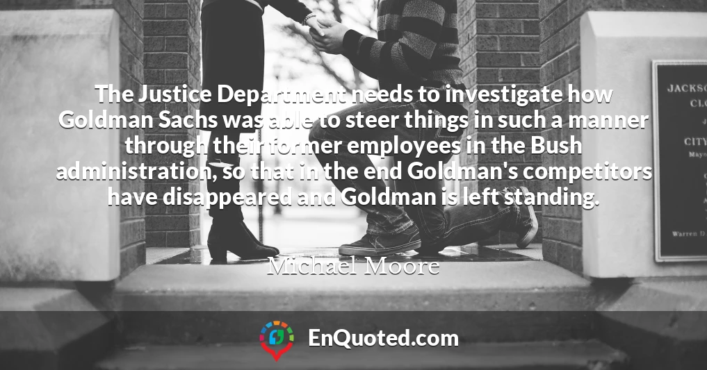 The Justice Department needs to investigate how Goldman Sachs was able to steer things in such a manner through their former employees in the Bush administration, so that in the end Goldman's competitors have disappeared and Goldman is left standing.