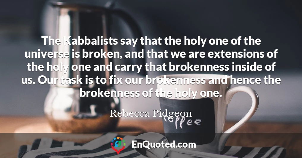 The Kabbalists say that the holy one of the universe is broken, and that we are extensions of the holy one and carry that brokenness inside of us. Our task is to fix our brokenness and hence the brokenness of the holy one.