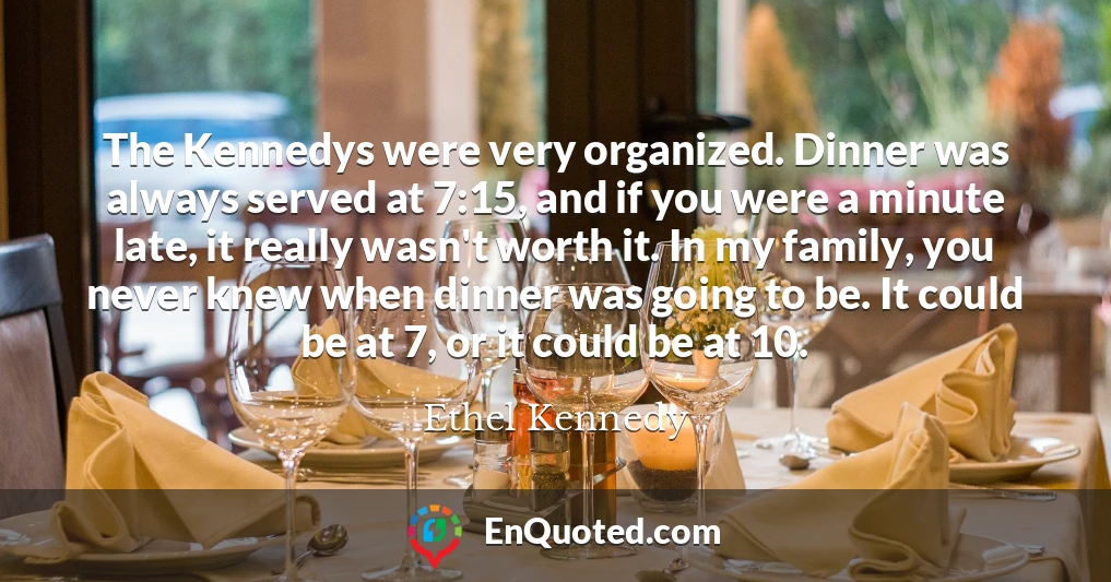 The Kennedys were very organized. Dinner was always served at 7:15, and if you were a minute late, it really wasn't worth it. In my family, you never knew when dinner was going to be. It could be at 7, or it could be at 10.