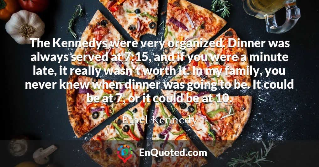 The Kennedys were very organized. Dinner was always served at 7:15, and if you were a minute late, it really wasn't worth it. In my family, you never knew when dinner was going to be. It could be at 7, or it could be at 10.