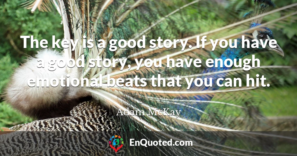 The key is a good story. If you have a good story, you have enough emotional beats that you can hit.