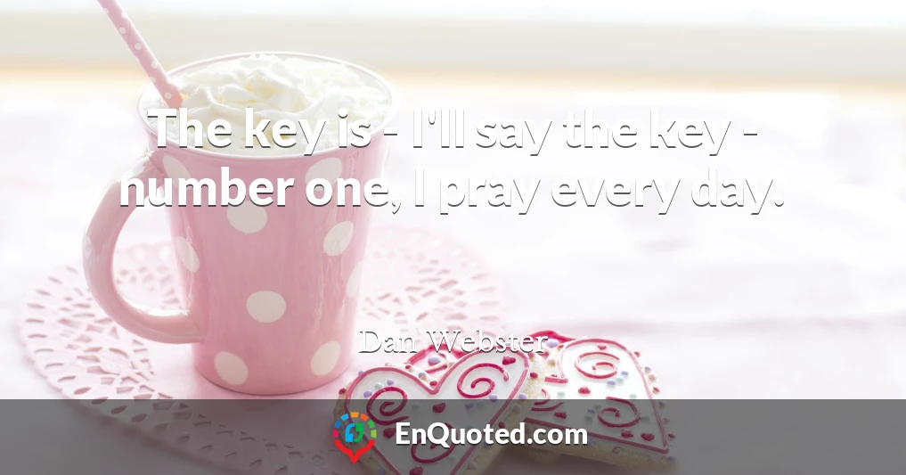 The key is - I'll say the key - number one, I pray every day.