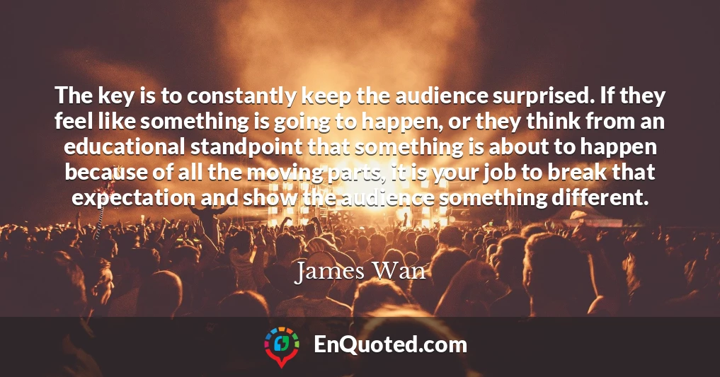 The key is to constantly keep the audience surprised. If they feel like something is going to happen, or they think from an educational standpoint that something is about to happen because of all the moving parts, it is your job to break that expectation and show the audience something different.